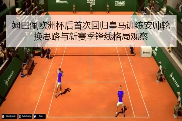 姆巴佩欧洲杯后首次回归皇马训练安帅轮换思路与新赛季锋线格局观察